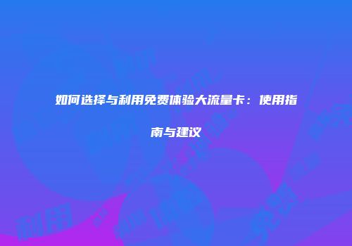 如何选择与利用免费体验大流量卡：使用指南与建议