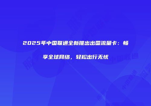 2025年中国联通全新推出出国流量卡：畅享全球网络，轻松出行无忧