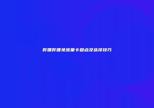 哔哩哔哩免流量卡盘点及选择技巧