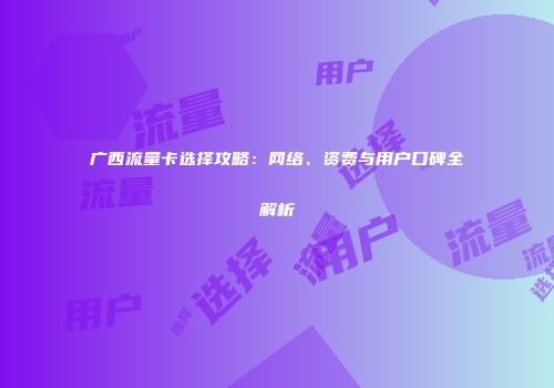 广西流量卡选择攻略：网络、资费与用户口碑全解析