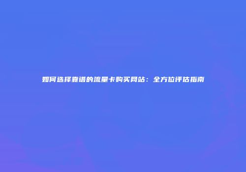 如何选择靠谱的流量卡购买网站：全方位评估指南