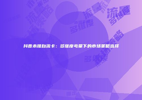抖音未推自流卡：多维度考量下的市场策略选择