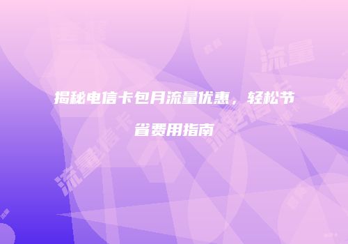 揭秘电信卡包月流量优惠，轻松节省费用指南