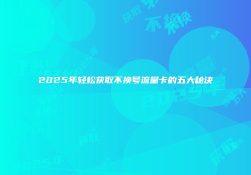 2025年轻松获取不换号流量卡的五大秘诀
