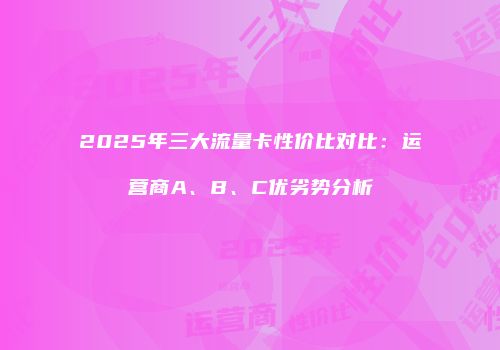 2025年三大流量卡性价比对比：运营商A、B、C优劣势分析