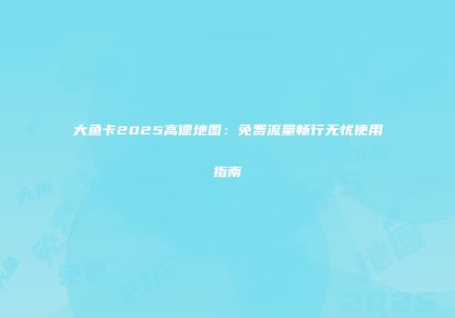 大鱼卡2025高德地图：免费流量畅行无忧使用指南