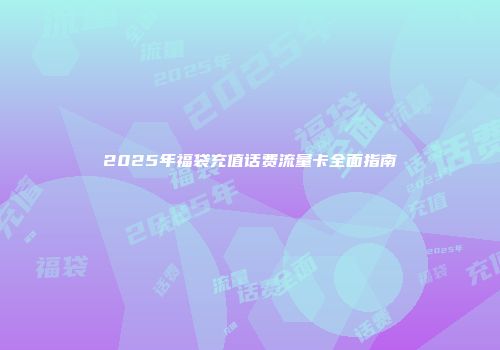 2025年福袋充值话费流量卡全面指南
