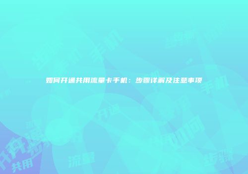 如何开通共用流量卡手机：步骤详解及注意事项