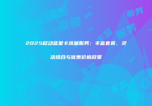 2025移动蓝星卡流量服务：丰富套餐、灵活组合与优惠价格政策
