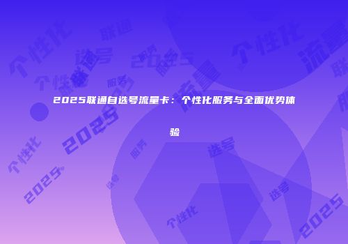 2025联通自选号流量卡：个性化服务与全面优势体验