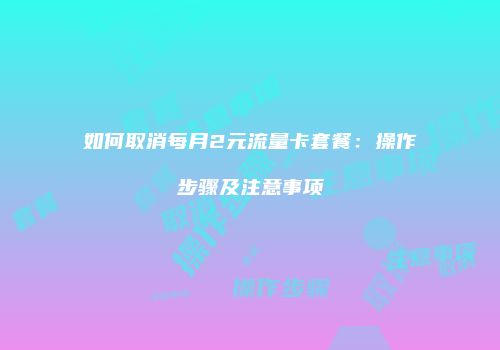 如何取消每月2元流量卡套餐：操作步骤及注意事项