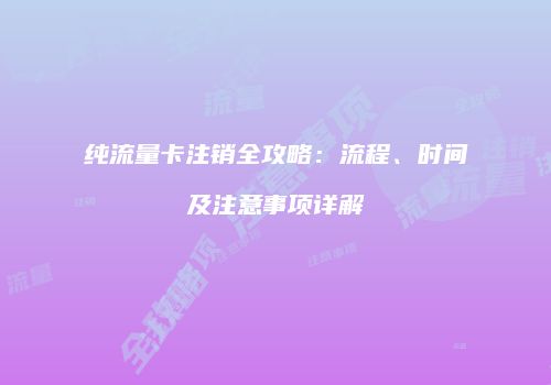 纯流量卡注销全攻略：流程、时间及注意事项详解