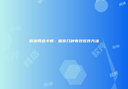 解决网络卡顿：推荐几种有效软件方法