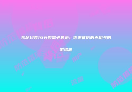 揭秘抖音19元流量卡套路：优惠背后的真相与防范措施
