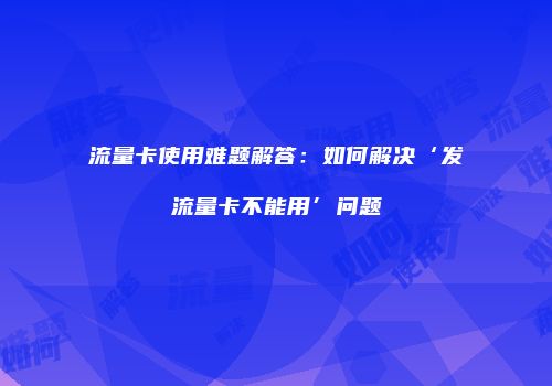 流量卡使用难题解答：如何解决‘发流量卡不能用’问题