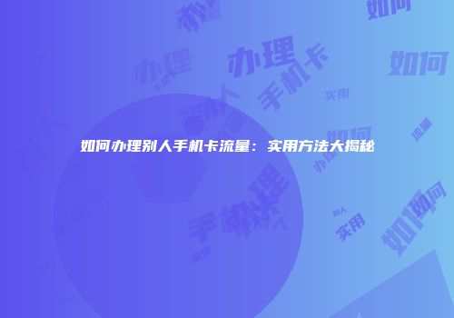 如何办理别人手机卡流量：实用方法大揭秘