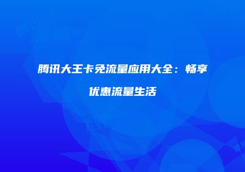 腾讯大王卡免流量应用大全：畅享优惠流量生活