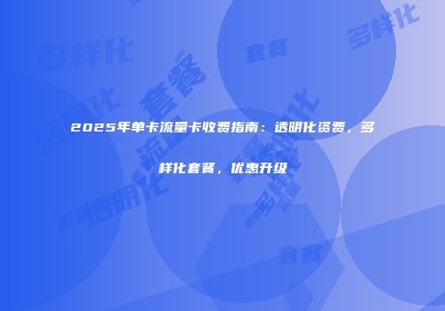2025年单卡流量卡收费指南：透明化资费，多样化套餐，优惠升级