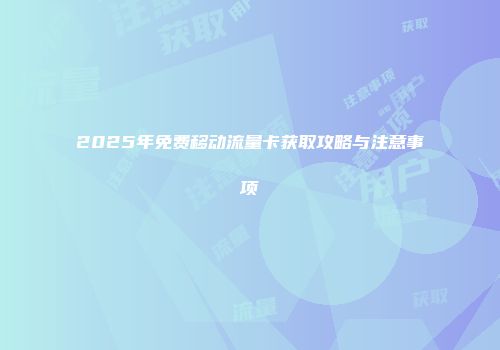 2025年免费移动流量卡获取攻略与注意事项