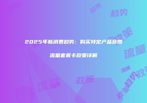 2025年新消费趋势：购买特定产品获赠流量套餐卡政策详解