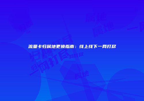 流量卡归属地更换指南：线上线下一网打尽