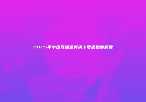 2025年中国联通全新换卡号码指南解读
