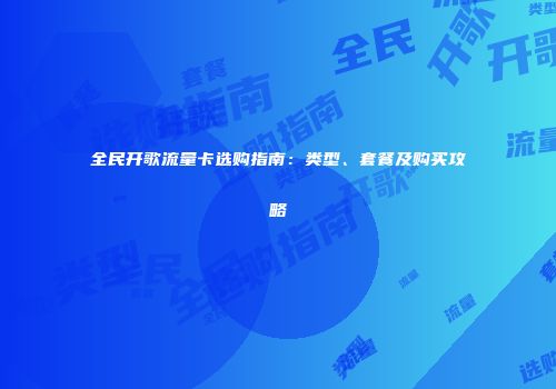 全民开歌流量卡选购指南：类型、套餐及购买攻略