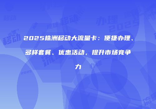 2025株洲移动大流量卡：便捷办理、多样套餐、优惠活动，提升市场竞争力