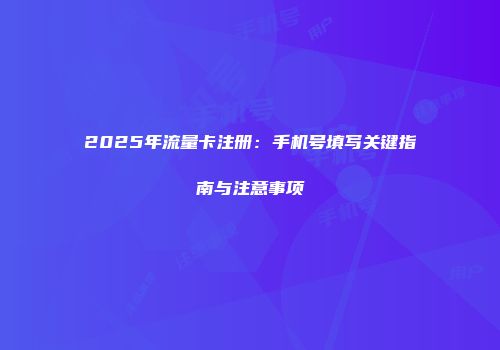 2025年流量卡注册：手机号填写关键指南与注意事项