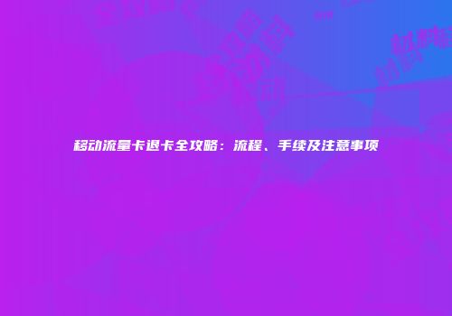 移动流量卡退卡全攻略：流程、手续及注意事项
