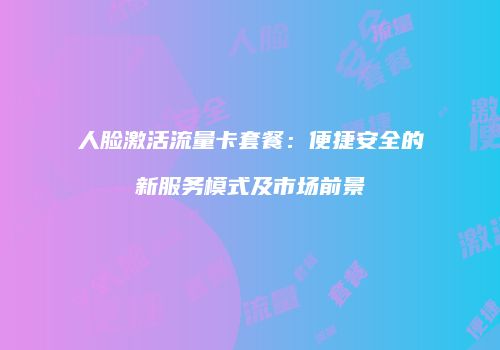 人脸激活流量卡套餐：便捷安全的新服务模式及市场前景