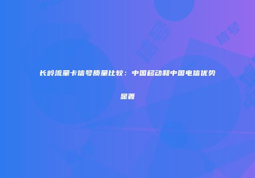 长岭流量卡信号质量比较：中国移动和中国电信优势显著