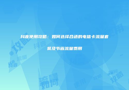 抖音使用攻略：如何选择合适的电信卡流量套餐及节省流量费用