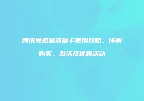 腾讯免流量流量卡使用攻略：详解购买、激活及优惠活动