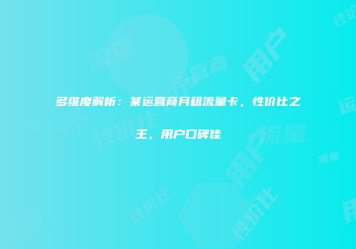 多维度解析：某运营商月租流量卡，性价比之王，用户口碑佳