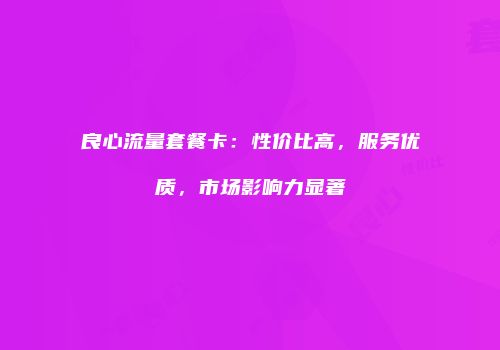 良心流量套餐卡：性价比高，服务优质，市场影响力显著