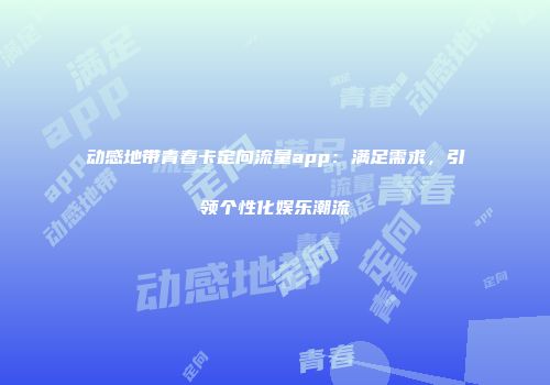 动感地带青春卡定向流量app：满足需求，引领个性化娱乐潮流