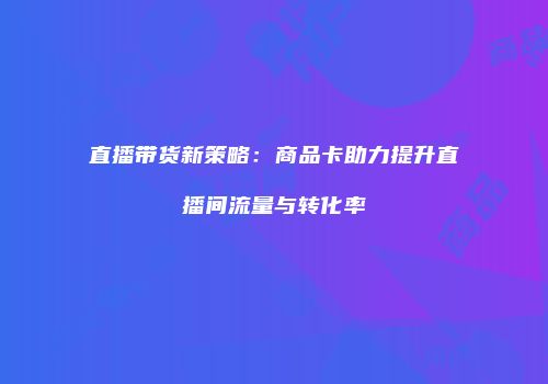 直播带货新策略：商品卡助力提升直播间流量与转化率