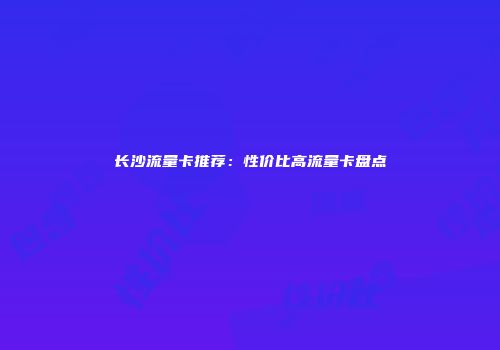 长沙流量卡推荐：性价比高流量卡盘点