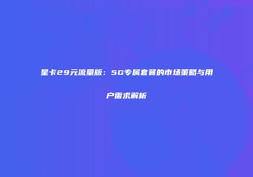 星卡29元流量版：5G专属套餐的市场策略与用户需求解析