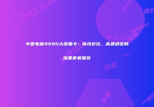 中国电信999G大流量卡：高性价比、高速稳定的流量套餐推荐
