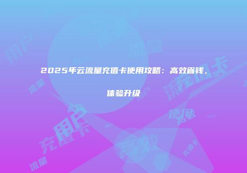 2025年云流量充值卡使用攻略：高效省钱，体验升级