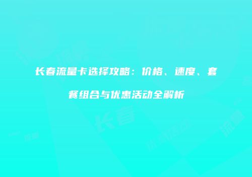 长春流量卡选择攻略：价格、速度、套餐组合与优惠活动全解析