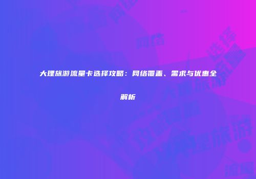 大理旅游流量卡选择攻略：网络覆盖、需求与优惠全解析