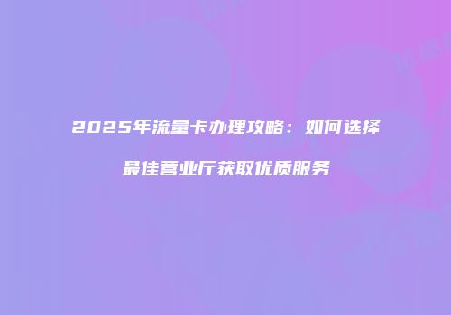 2025年流量卡办理攻略：如何选择最佳营业厅获取优质服务