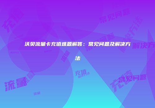 沃贝流量卡充值难题解答：常见问题及解决方法