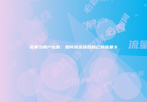 流量少用户必看：如何挑选适合自己的流量卡