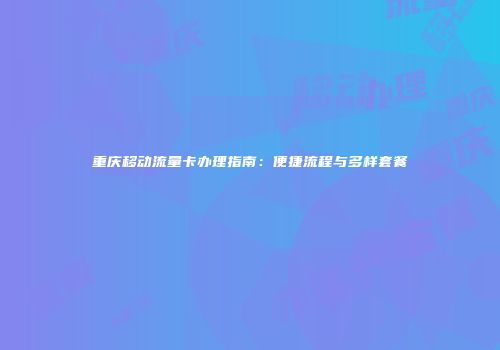 重庆移动流量卡办理指南：便捷流程与多样套餐