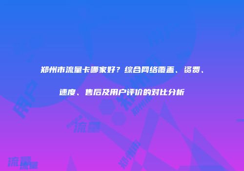 郑州市流量卡哪家好？综合网络覆盖、资费、速度、售后及用户评价的对比分析