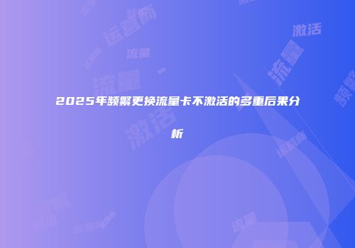 2025年频繁更换流量卡不激活的多重后果分析